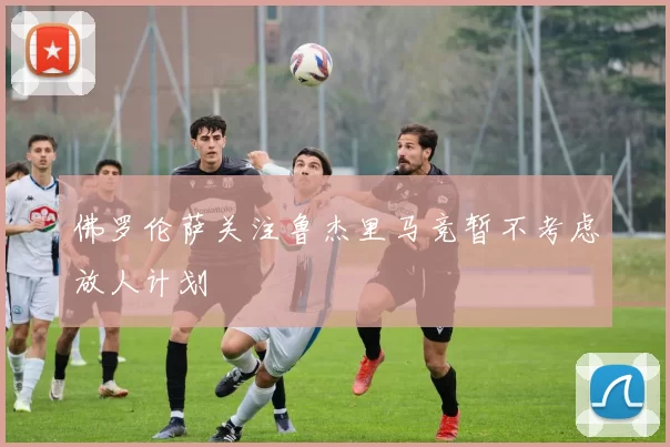 佛罗伦萨关注鲁杰里马竞暂不考虑放人计划