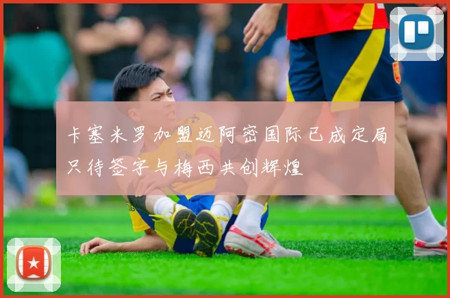 卡塞米罗加盟迈阿密国际已成定局只待签字与梅西共创辉煌