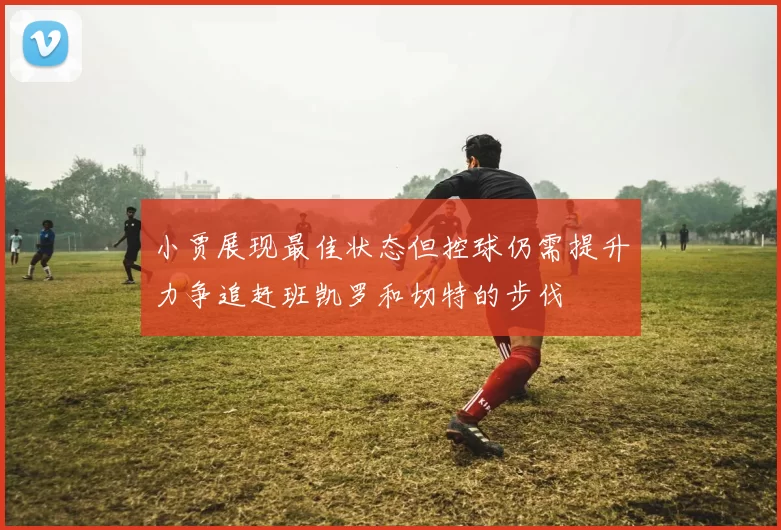 小贾展现最佳状态但控球仍需提升力争追赶班凯罗和切特的步伐
