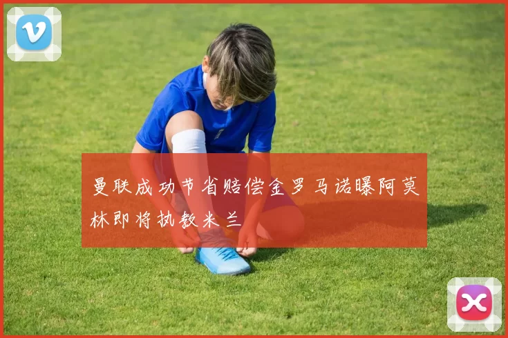 曼联成功节省赔偿金罗马诺曝阿莫林即将执教米兰
