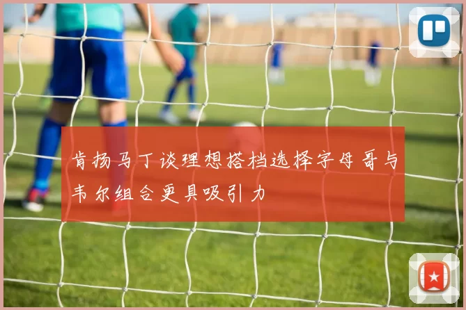 肯扬马丁谈理想搭档选择字母哥与韦尔组合更具吸引力