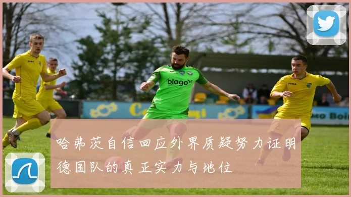 哈弗茨自信回应外界质疑努力证明德国队的真正实力与地位