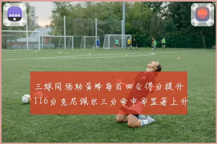 三球同场助黄蜂每百回合得分提升116分克尼佩尔三分命中率显著上升近10