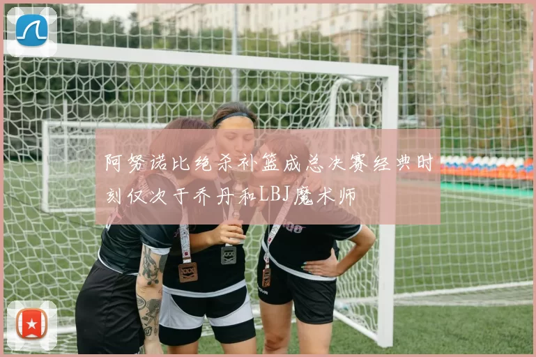 阿努诺比绝杀补篮成总决赛经典时刻仅次于乔丹和LBJ魔术师