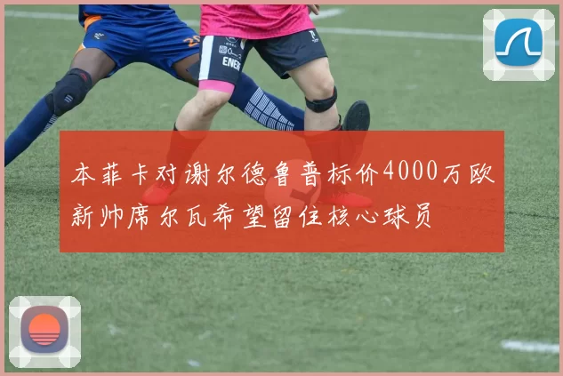 本菲卡对谢尔德鲁普标价4000万欧新帅席尔瓦希望留住核心球员
