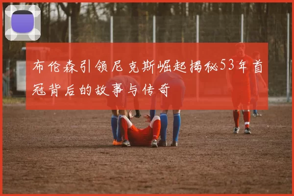 布伦森引领尼克斯崛起揭秘53年首冠背后的故事与传奇