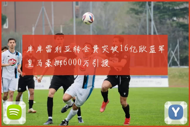 库库雷利亚转会费突破16亿欧蓝军皇马豪掷6000万引援
