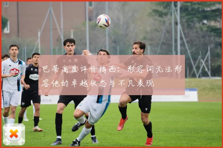 巴蒂高度评价梅西：形容词无法形容他的卓越状态与不凡表现